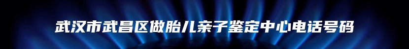 武汉市武昌区做胎儿亲子鉴定中心电话号码