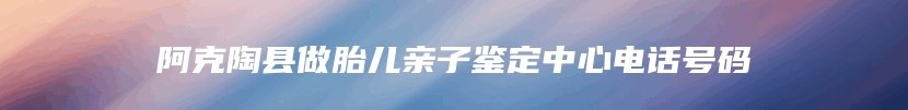 阿克陶县做胎儿亲子鉴定中心电话号码