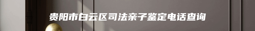 贵阳市白云区司法亲子鉴定电话查询