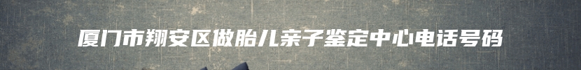 厦门市翔安区做胎儿亲子鉴定中心电话号码