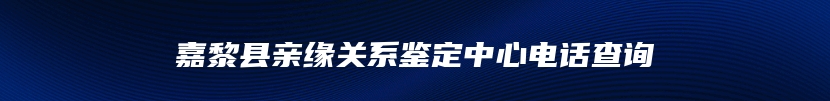 嘉黎县亲缘关系鉴定中心电话查询