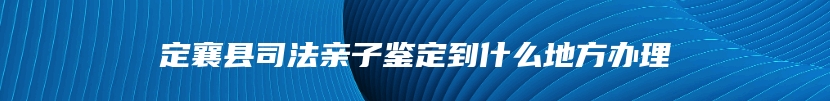 定襄县司法亲子鉴定到什么地方办理
