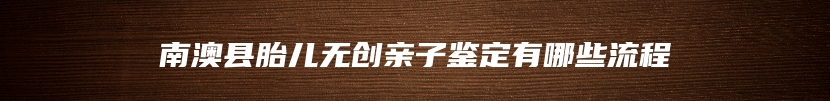 南澳县胎儿无创亲子鉴定有哪些流程