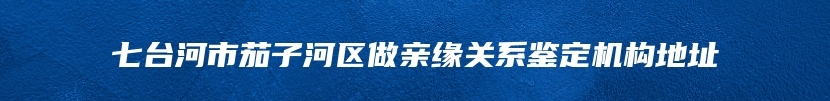 七台河市茄子河区做亲缘关系鉴定机构地址