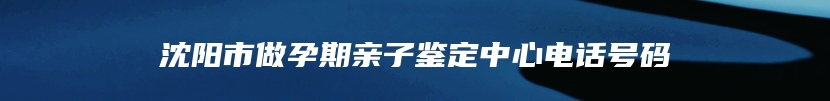 沈阳市做孕期亲子鉴定中心电话号码