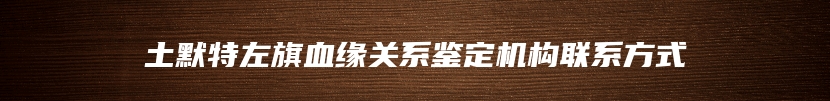 土默特左旗血缘关系鉴定机构联系方式
