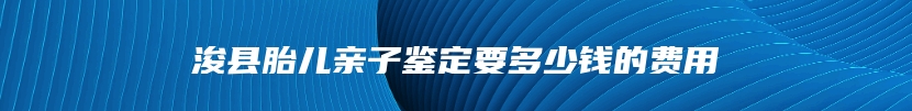 浚县胎儿亲子鉴定要多少钱的费用