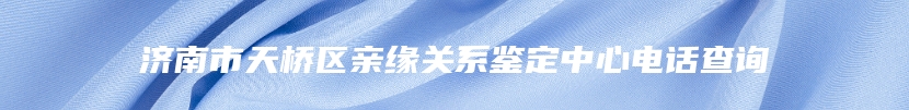 济南市天桥区亲缘关系鉴定中心电话查询
