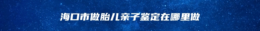 海口市做胎儿亲子鉴定在哪里做