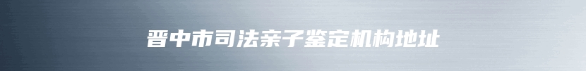 晋中市司法亲子鉴定机构地址