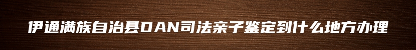 伊通满族自治县DAN司法亲子鉴定到什么地方办理