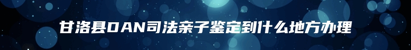 甘洛县DAN司法亲子鉴定到什么地方办理