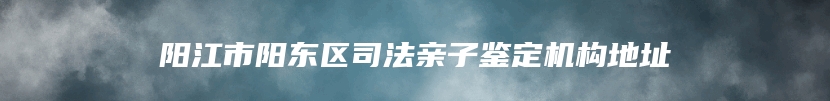 阳江市阳东区司法亲子鉴定机构地址