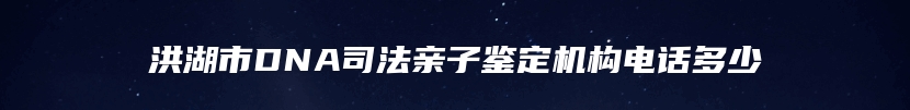 洪湖市DNA司法亲子鉴定机构电话多少