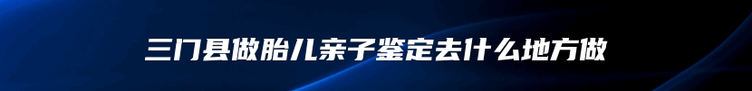 三门县做胎儿亲子鉴定去什么地方做