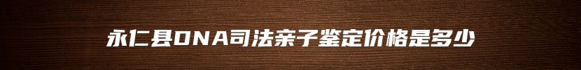 永仁县DNA司法亲子鉴定价格是多少
