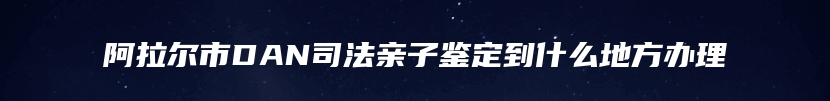 阿拉尔市DAN司法亲子鉴定到什么地方办理
