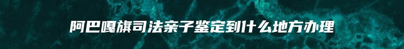 阿巴嘎旗司法亲子鉴定到什么地方办理