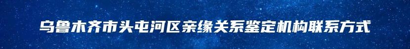 乌鲁木齐市头屯河区亲缘关系鉴定机构联系方式