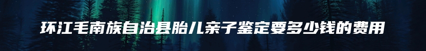 环江毛南族自治县胎儿亲子鉴定要多少钱的费用