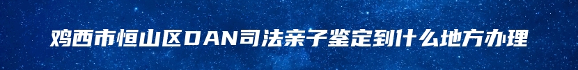 鸡西市恒山区DAN司法亲子鉴定到什么地方办理