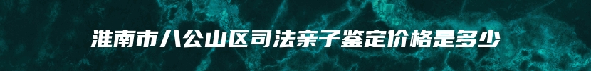 淮南市八公山区司法亲子鉴定价格是多少