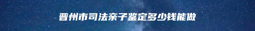 晋州市司法亲子鉴定多少钱能做