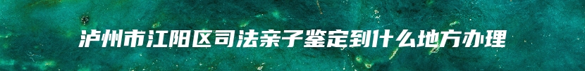 泸州市江阳区司法亲子鉴定到什么地方办理