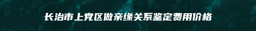 长治市上党区做亲缘关系鉴定费用价格