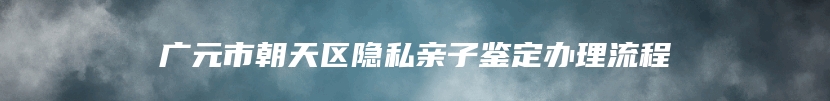 广元市朝天区隐私亲子鉴定办理流程