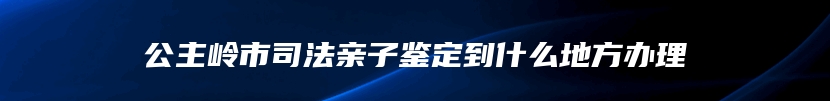 公主岭市司法亲子鉴定到什么地方办理