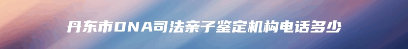 丹东市DNA司法亲子鉴定机构电话多少