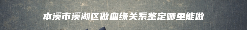 本溪市溪湖区做血缘关系鉴定哪里能做