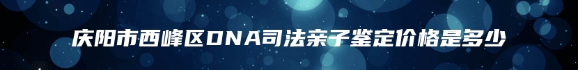 庆阳市西峰区DNA司法亲子鉴定价格是多少