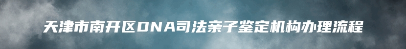 天津市南开区DNA司法亲子鉴定机构办理流程