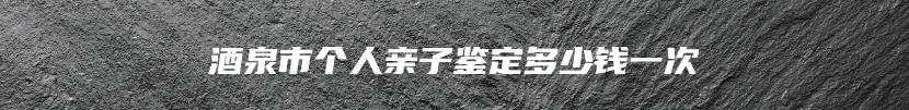 酒泉市个人亲子鉴定多少钱一次