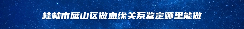 桂林市雁山区做血缘关系鉴定哪里能做