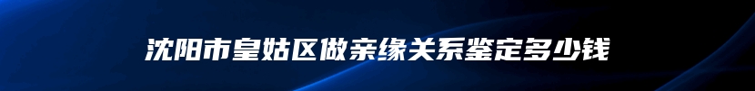 沈阳市皇姑区做亲缘关系鉴定多少钱