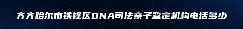 齐齐哈尔市铁锋区DNA司法亲子鉴定机构电话多少