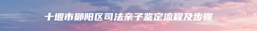 十堰市郧阳区司法亲子鉴定流程及步骤