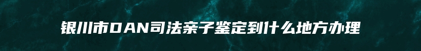 银川市DAN司法亲子鉴定到什么地方办理