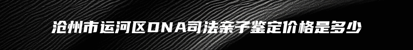 沧州市运河区DNA司法亲子鉴定价格是多少