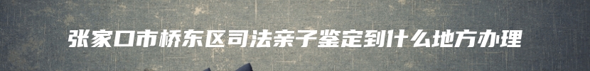 张家口市桥东区司法亲子鉴定到什么地方办理