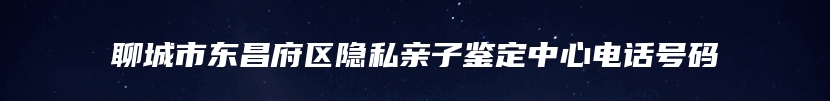 聊城市东昌府区隐私亲子鉴定中心电话号码