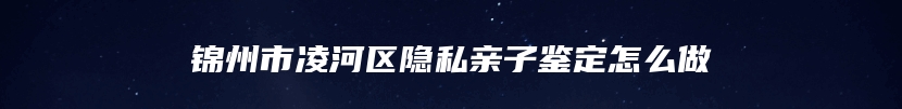 锦州市凌河区隐私亲子鉴定怎么做