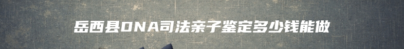 岳西县DNA司法亲子鉴定多少钱能做