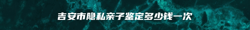 吉安市隐私亲子鉴定多少钱一次