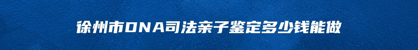 徐州市DNA司法亲子鉴定多少钱能做