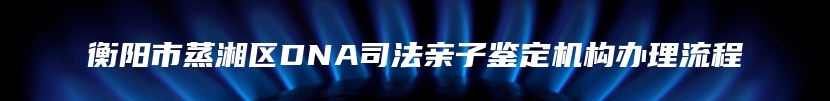 衡阳市蒸湘区DNA司法亲子鉴定机构办理流程