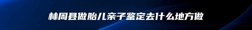 林周县做胎儿亲子鉴定去什么地方做